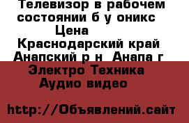 Телевизор в рабочем состоянии б/у оникс › Цена ­ 800 - Краснодарский край, Анапский р-н, Анапа г. Электро-Техника » Аудио-видео   